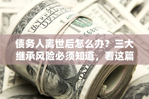 武汉债务人离世后怎么办？三大继承风险必须知道，看这篇就够了