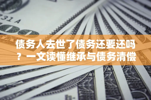 武汉债务人去世了债务还要还吗？一文读懂继承与债务清偿