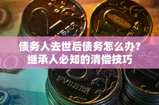 武汉债务人去世后债务怎么办？继承人必知的清偿技巧